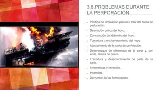 3.8.PROBLEMAS DURANTE
LA PERFORACIÓN.
Pérdida de circulación parcial o total del fluido de
perforación.
Desviación crítica del hoyo.
Constricción del diámetro del hoyo.
Torcedura o enchavetamiento del hoyo.
Atascamiento de la sarta de perforación.
Desenrosque de elementos de la sarta y, por
ende, tareas de pesca.
Torcedura y desprendimiento de parte de la
sarta.
Arremetidas y reventón.
Incendios.
Derrumbe de las formaciones.
 