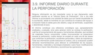 3.9. INFORME DIARIO DURANTE
LA PERFORACIÓN
Ninguna información es tan importante como la que diariamente cada
perforador escribe en el “Informe Diario de Perforación”. Día a día este
informe va acumulando una cantidad de datos que son fuente insustituible de
lo acontecido, desde el momento en que comienza la mudanza del equipo a
la locación hasta la salida para otro destino, luego de terminado, suspendido
o abandonado el pozo.
El informe constituye una referencia cronológica que, apropiadamente
analizada y evaluada, sirve para apreciar cómo se condujo la perforación;
cuál fue el comportamiento del equipo y herramientas utilizadas; qué cantidad
de materiales fueron consumidos; cuáles inconvenientes se presentaron
durante la perforación; cuánto tiempo se empleó en cada una de las tareas
que conforman la perforación; accidentes personales y datos de importancia.
Toda esa información puede traducirse en costos y de su evaluación pueden
derivarse recomendaciones para afianzar la confiabilidad de los equipos,
herramientas, materiales y tecnología empleada o para hacer modificaciones
con miras a hacer más eficientes y económicas las operaciones.
 
