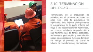 3.10. TERMINACIÓN
DEL POZO
Terminación, en la producción de
petróleo, es el proceso de hacer un
pozo listo para la producción (o
inyección). Esto implica principalmente
la preparación de la parte inferior del
hoyo a las especificaciones requeridas,
se corre en la tubería de producción y
sus herramientas de fondo asociadas,
así como la perforación y estimulación
según sea necesario. A veces, también
se incluye el proceso de correr la
tubería de revestimiento y cementarla.
 