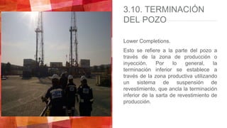 3.10. TERMINACIÓN
DEL POZO
Lower Completions.
Esto se refiere a la parte del pozo a
través de la zona de producción o
inyección. Por lo general, la
terminación inferior se establece a
través de la zona productiva utilizando
un sistema de suspensión de
revestimiento, que ancla la terminación
inferior de la sarta de revestimiento de
producción.
 