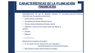 Independientemente del tipo de planeación financiero de una empresa, para que el mismo sea
eficaz debe reunir las siguientes características:
• Proceso continuo y permanente.
• Orientada hacia los posibles escenarios futuros.
• Promueve la toma de decisiones informada y racional.
• Selecciona un solo curso de acciones dentro del abanico de
opciones.
• Sistémica.
• Repetitiva.
• Es una técnica basada en ciclos.
Debe promover la innovación y los cambios.
• Es una función del área administrativa, pero integradora e
intercambia opiniones con otras áreas de la empresa.
• Debe coordinar e integrar todas las áreas de la compañía.
 