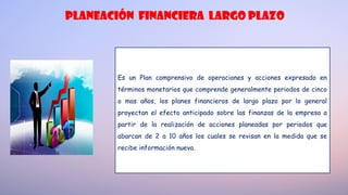 planeación FINANCIERA LARGO PLAZO
Es un Plan comprensivo de operaciones y acciones expresado en
términos monetarios que comprende generalmente periodos de cinco
o mas años, los planes financieros de largo plazo por lo general
proyectan el efecto anticipado sobre las finanzas de la empresa a
partir de la realización de acciones planeadas por periodos que
abarcan de 2 a 10 años los cuales se revisan en la medida que se
recibe información nueva.
 