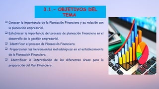 3.1.- OBJETIVOS DEL
TEMA
 Conocer la importancia de la Planeación Financiera y su relación con
la planeación empresarial.
 Establecer la importancia del proceso de planeación financiera en el
desarrollo de la gestión empresarial.
 Identificar el proceso de Planeación Financiera.
 Proporcionar las herramientas metodológicas en el establecimiento
de la Planeación Financiera.
 Identificar la Interrelación de las diferentes áreas para la
preparación del Plan Financiero.
 