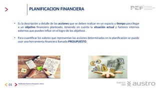 • Es la descripción a detalle de las acciones que se deben realizar en un espacio y tiempo para llegar
a un objetivo financiero planteado, teniendo en cuenta la situación actual y factores internos
externos que pueden influir en el logro de los objetivos .
• Para cuantificar los valores que representan las acciones determinadas en la planificación se puede
usar una herramienta financiera llamada PRESUPUESTO.
PLANIFICACION FINANCIERA
01 Planificación Financiera Presupuesto y Ahorro
Programa de Educación Financiera
 