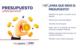 07 ¿PARA QUE SIRVE EL
PRESUPUESTO?
•Mantener los gastos en función de los
ingresos.
•Hacer frente a momentos difíciles.
•Controlar el nivel de gasto.
•Saber cuál es la situación de nuestra
economía en cualquier momento.
•Realizar previsiones tanto de gasto, de
inversión o de ahorro.
•Planificar a corto, medio o largo plazo.
 
