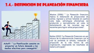 3.4.- DEFINICION DE Planeación FINANCIERA
Ackoff: “ La Planificación consiste en
proyectar un futuro deseado y los
medios efectivos para conseguirlo”.
Weston (2006) “ La Planeación financiera
implica la elaboración de proyecciones de
ventas, ingresos y activos tomando en cuenta
como base, estrategias alternativas de
producción y mercadotecnia así como la
determinación de los recursos que se
necesitan para lograr estas proyecciones”.
Robles (2012) “La Planeación Financiera es uan
técnica de la administración financiera con la
cual se pretende el estudio, evaluación y
proyección de la vida futura de una
organización, visualizando los resultados de
manera anticipada”.
 