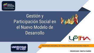 Gestión y
Participación Social en
el Nuevo Modelo de
Desarrollo
PROGRAMA NACIONAL DE FORMACIÓN EN CONTADURÍA PÚBLICA
PROFESOR: FRETH PARRA
 