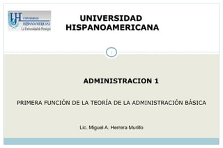 UNIVERSIDAD
              HISPANOAMERICANA


                                1




                   ADMINISTRACION 1


PRIMERA FUNCIÓN DE LA TEORÍA DE LA ADMINISTRACIÓN BÁSICA



                  Lic. Miguel A. Herrera Murillo
 