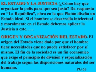 EL ESTADO Y LA JUSTICIA  (¿Cómo hay que organizar la polis para que sea justa? Da respuesta en “La República”, obra en la que Platón diseña un Estado ideal. Si el hombre se desarrolla intelectual y moralmente en el Estado debemos aplicar la Justicia a este. . ...  ORIGEN Y ORGANIZACIÓN DEL ESTADO . El origen del Estado viene dado por que el hombre tiene necesidades que no puede satisfacer por sí mismo. El fin de la sociedad es un fin económico que exige el principio de división y especialización del trabajo según las disposiciones naturales del ser humano. PG 65 