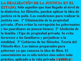 LA REALIZACIÓN DE LA JUSTICIA EN EL ESTADO . Sólo aquellos que han llegado al nivel de la dialéctica, los filósofos, pueden aplicar la idea de justicia en la polis. Las condiciones para realizar la justicia son:  1º Eliminación de la propiedad privada. (Para evitar la corrupción los gobernantes y los guardianes no poseen bienes)  2º Abolición de la familia. (Tipo de propiedad privada. Se evita favorecer a los familiares y perjudicar a la totalidad.  3º Gobierno de los filósofos. Teoría del Filósofo-Rey. Los únicos preparados para gobernar ya que conocen la idea de Bien. El conocimiento no es sólo teórico sino sobre todo práctico, aplicado a la vida privada y pública. PG 70 y 71 