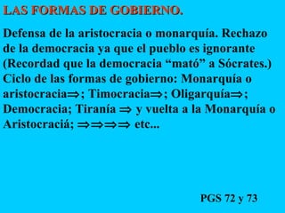 LAS FORMAS DE GOBIERNO.   Defensa de la aristocracia o monarquía. Rechazo de la democracia ya que el pueblo es ignorante (Recordad que la democracia “mató” a Sócrates.) Ciclo de las formas de gobierno: Monarquía o aristocracia  ; Timocracia  ; Oligarquía  ; Democracia; Tiranía    y vuelta a la Monarquía o Aristocraciá;    etc... PGS 72 y 73 