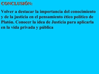 CONCLUSIÓN:   Volver a destacar la importancia del conocimiento y de la justicia en el pensamiento ético político de Platón. Conocer la idea de Justicia para aplicarla en la vida privada y pública 