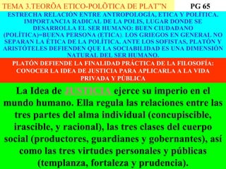 ESTRECHA RELACIÓN ENTRE ANTROPOLOGÍA, ETICA Y POLÍTICA. IMPORTANCIA RADICAL DE LA POLIS, LUGAR DONDE SE DESARROLLA EL SER HUMANO: BUEN CIUDADANO (POLÍTICA)=BUENA PERSONA (ETICA ).  LOS GRIEGOS EN GENERAL NO SEPARAN LA ÉTICA DE LA POLÍTICA. ANTE LOS SOFISTAS, PLATÓN Y ARISTÓTELES DEFIENDEN QUE LA SOCIABILIDAD ES UNA DIMENSIÓN NATURAL DEL SER HUMANO. PLATÓN DEFIENDE LA FINALIDAD PRÁCTICA DE LA FILOSOFÍA: CONOCER LA IDEA DE JUSTICIA PARA APLICARLA A LA VIDA PRIVADA Y PÚBLICA TEMA 3.TEORÍA ETICO-POLÍTICA DE PLATÓN La Idea de  JUSTICIA  ejerce su imperio en el mundo humano. Ella regula las relaciones entre las tres partes del alma individual (concupiscible, irascible, y racional), las tres clases del cuerpo social (productores, guardianes y gobernantes), así como las tres virtudes personales y públicas (templanza, fortaleza y prudencia). PG 65 