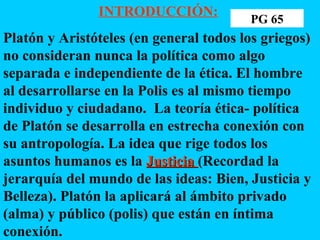 INTRODUCCIÓN:   Platón y Aristóteles (en general todos los griegos) no consideran nunca la política como algo separada e independiente de la ética. El hombre al desarrollarse en la Polis es al mismo tiempo individuo y ciudadano.  La teoría ética- política de Platón se desarrolla en estrecha conexión con su antropología. La idea que rige todos los asuntos humanos es la  Justicia  (Recordad la jerarquía del mundo de las ideas: Bien, Justicia y Belleza). Platón la aplicará al ámbito privado (alma) y público (polis) que están en íntima conexión. PG 65 