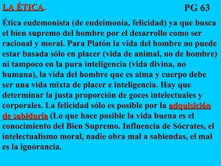LA ÉTICA .   Ética eudemonista (de eudeimonía, felicidad) ya que busca el bien supremo del hombre por el desarrollo como ser racional y moral. Para Platón la vida del hombre no puede estar basada sólo en placer (vida de animal, no de hombre) ni tampoco en la pura inteligencia (vida divina, no humana), la vida del hombre que es alma y cuerpo debe ser una vida mixta de placer e inteligencia. Hay que determinar la justa proporción de goces intelectuales y corporales. La felicidad sólo es posible por la  adquisición de sabiduría  (Lo que hace posible la vida buena es el conocimiento del Bien Supremo. Influencia de Sócrates, el intelectualismo moral, nadie obra mal a sabiendas, el mal es la ignorancia.  PG 63 