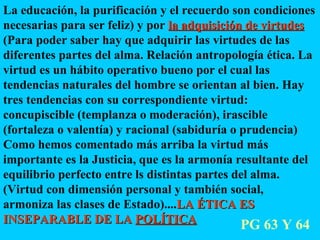La educación, la purificación y el recuerdo son condiciones necesarias para ser feliz) y por  la adquisición de virtudes  (Para poder saber hay que adquirir las virtudes de las diferentes partes del alma. Relación antropología ética. La virtud es un hábito operativo bueno por el cual las tendencias naturales del hombre se orientan al bien. Hay tres tendencias con su correspondiente virtud: concupiscible (templanza o moderación), irascible (fortaleza o valentía) y racional (sabiduría o prudencia) Como hemos comentado más arriba la virtud más importante es la Justicia, que es la armonía resultante del equilibrio perfecto entre ls distintas partes del alma. (Virtud con dimensión personal y también social, armoniza las clases de Estado).... LA ÉTICA ES INSEPARABLE DE LA  POLÍTICA PG 63 Y 64 