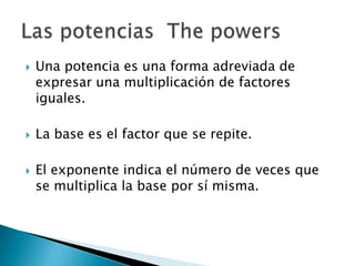  Una potencia es una forma adreviada de
expresar una multiplicación de factores
iguales.
La base es el factor que se repite.
El exponente indica el número de veces que
se multiplica la base por sí misma.