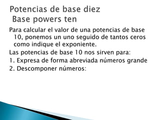 Para calcular el valor de una potencias de base
10, ponemos un uno seguido de tantos ceros
como indique el exponiente.
Las potencias de base 10 nos sirven para:
1. Expresa de forma abreviada números grande
2. Descomponer números: