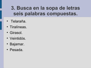 3. Busca en la sopa de letras
     seis palabras compuestas.

    Telaraña.

    Tiralíneas.

    Girasol.

    Veintidós.

    Bajamar.

    Pesada.
 