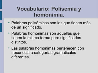 Vocabulario: Polisemia y
            homonimia.

    Palabras polisémicas son las que tienen más
    de un significado.

    Palabras homónimas son aquellas que
    tienen la misma forma pero significados
    distintos.

    Las palabras homonimas pertenecen con
    frecunecia a categorías gramaticales
    diferentes.
 