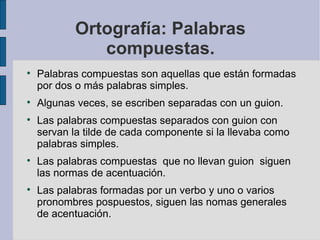 Ortografía: Palabras
               compuestas.

    Palabras compuestas son aquellas que están formadas
    por dos o más palabras simples.

    Algunas veces, se escriben separadas con un guion.

    Las palabras compuestas separados con guion con
    servan la tilde de cada componente si la llevaba como
    palabras simples.

    Las palabras compuestas que no llevan guion siguen
    las normas de acentuación.

    Las palabras formadas por un verbo y uno o varios
    pronombres pospuestos, siguen las nomas generales
    de acentuación.
 