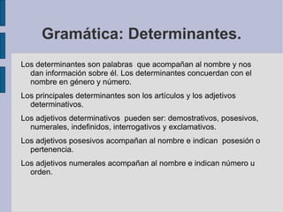 Gramática: Determinantes.
Los determinantes son palabras que acompañan al nombre y nos
  dan información sobre él. Los determinantes concuerdan con el
  nombre en género y número.
Los principales determinantes son los artículos y los adjetivos
  determinativos.
Los adjetivos determinativos pueden ser: demostrativos, posesivos,
  numerales, indefinidos, interrogativos y exclamativos.
Los adjetivos posesivos acompañan al nombre e indican posesión o
  pertenencia.
Los adjetivos numerales acompañan al nombre e indican número u
  orden.
 