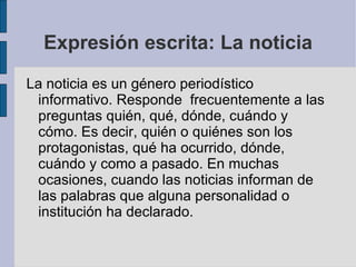 Expresión escrita: La noticia
La noticia es un género periodístico
 informativo. Responde frecuentemente a las
 preguntas quién, qué, dónde, cuándo y
 cómo. Es decir, quién o quiénes son los
 protagonistas, qué ha ocurrido, dónde,
 cuándo y como a pasado. En muchas
 ocasiones, cuando las noticias informan de
 las palabras que alguna personalidad o
 institución ha declarado.
 