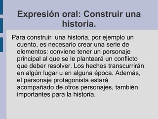 Expresión oral: Construir una
           historia.
Para construir una historia, por ejemplo un
 cuento, es necesario crear una serie de
 elementos: conviene tener un personaje
 principal al que se le planteará un conflicto
 que deber resolver. Los hechos transcurrirán
 en algún lugar u en alguna época. Además,
 el personaje protagonista estará
 acompañado de otros personajes, también
 importantes para la historia.
 