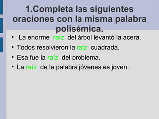 1.Completa las siguientes
oraciones con la misma palabra
          polisémica.

    La enorme raíz del árbol levantó la acera.

    Todos resolvieron la raíz cuadrada.

    Esa fue la raíz del problema.

    La raíz de la palabra jóvenes es joven.
 