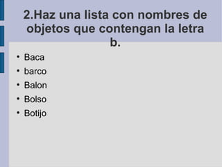 2.Haz una lista con nombres de
    objetos que contengan la letra
                   b.

    Baca

    barco

    Balon

    Bolso

    Botijo
 