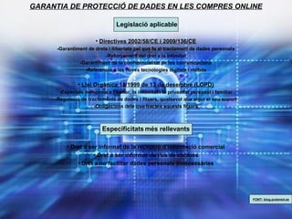 GARANTIA DE PROTECCIÓ DE DADES EN LES COMPRES ONLINE
Legislació aplicable
• Directives 2002/58/CE i 2009/136/CE
-Garantiment de drets i llibertats pel que fa al tractament de dades personals
-Reforçament del dret a la intimitat
-Garantiment de la confidencialitat de les comunicacions
-Referència a les noves tecnologies digitals i mòbils
• Llei Orgànica 15/1999 de 13 de desembre (LOPD)
-Especials mencions a l’honor, la initimitat i la privacitat personal i familiar
-Regulació de tractaments de dades i fitxers, qualsevol que sigui el seu suport
-Obligacions dels que tracten aquests fitxers
Especificitats més rellevants
• Dret a ser informat de la recepció d’informació comercial
• Dret a ser informat de l’ús de cookies
• Dret a no facilitar dades personals innecessàries
FONT: blog.podored.es
 
