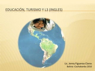Educación, Turismo Y L3 (Ingles)  Lic. Jenny Figueroa Claros Bolivia -Cochabanba 2010 