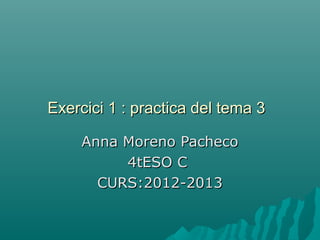 Exercici 1 : practica del tema 3Exercici 1 : practica del tema 3
Anna Moreno PachecoAnna Moreno Pacheco
4tESO C4tESO C
CURS:2012-2013CURS:2012-2013
 