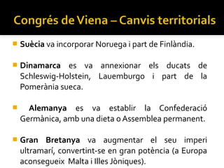    Suècia va incorporar Noruega i part de Finlàndia.

   Dinamarca es va annexionar els ducats de
    Schleswig-Holstein, Lauemburgo i part de la
    Pomerània sueca.

     Alemanya es va establir la Confederació
    Germànica, amb una dieta o Assemblea permanent.

   Gran Bretanya va augmentar el seu imperi
    ultramarí, convertint-se en gran potència (a Europa
    aconsegueix Malta i Illes Jòniques).
 
