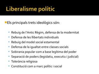Els principals trets ideològics són:


   Rebuig de l’Antic Règim, defensa de la modernitat
   Defensa de les llibertats individuals
   Rebuig del model social estamental
   Defensa de la igualtat entre classes socials
   Sobirania popular com a base legítima del poder
   Separació de poders (legislatiu, executiu i judicial)
   Tolerància religiosa
   Constitució com a marc polític i social
 