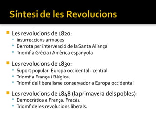    Les revolucions de 1820:
     Insurreccions armades
     Derrota per intervenció de la Santa Aliança
     Triomf a Grècia i Amèrica espanyola

   Les revolucions de 1830:
     Suport popular. Europa occidental i central.
     Triomf a França i Bèlgica.
     Triomf del liberalisme conservador a Europa occidental

   Les revolucions de 1848 (la primavera dels pobles):
     Democràtica a França. Fracàs.
     Triomf de les revolucions liberals.
 