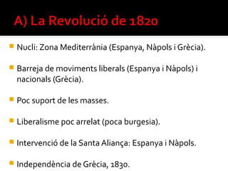    Nucli: Zona Mediterrània (Espanya, Nàpols i Grècia).

   Barreja de moviments liberals (Espanya i Nàpols) i
    nacionals (Grècia).

   Poc suport de les masses.

   Liberalisme poc arrelat (poca burgesia).

   Intervenció de la Santa Aliança: Espanya i Nàpols.

   Independència de Grècia, 1830.
 