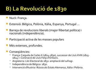    Nucli: França.
   Extensió: Bèlgica, Polònia, Itàlia, Espanya, Portugal …
   Barreja de revolucions liberals (major llibertat política) i
    nacionals (independència).
   Participació activa de les masses populars
   Més extenses, profundes.
   Conseqüències:
     França: Caiguda de Carles X (1824-1830), successor de Lluís XVIII (1815-
      1824) = Coronació de Lluís Felip d'Orleans.
     Anglaterra: Llei Electoral de 1832: ampliació del sufragi.
     Independència de Bèlgica: 1830.
     Intervenció d'Àustria i Rússia als Estats Alemanys, Itàlia i Polònia.
 