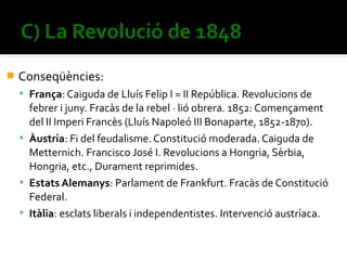    Conseqüències:
     França: Caiguda de Lluís Felip I = II República. Revolucions de
      febrer i juny. Fracàs de la rebel · lió obrera. 1852: Començament
      del II Imperi Francès (Lluís Napoleó III Bonaparte, 1852-1870).
     Àustria: Fi del feudalisme. Constitució moderada. Caiguda de
      Metternich. Francisco José I. Revolucions a Hongria, Sèrbia,
      Hongria, etc., Durament reprimides.
     Estats Alemanys: Parlament de Frankfurt. Fracàs de Constitució
      Federal.
     Itàlia: esclats liberals i independentistes. Intervenció austríaca.
 