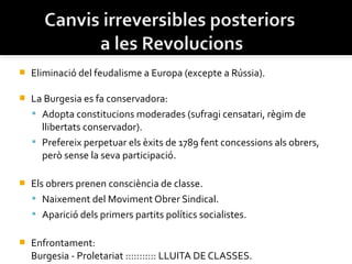    Eliminació del feudalisme a Europa (excepte a Rússia).

   La Burgesia es fa conservadora:
     Adopta constitucions moderades (sufragi censatari, règim de
      llibertats conservador).
     Prefereix perpetuar els èxits de 1789 fent concessions als obrers,
      però sense la seva participació.

   Els obrers prenen consciència de classe.
     Naixement del Moviment Obrer Sindical.
     Aparició dels primers partits polítics socialistes.

   Enfrontament:
    Burgesia - Proletariat ::::::::::: LLUITA DE CLASSES.
 