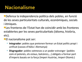Defensa la independencia política dels pobles, en funció
de les seves particularitats culturals, econòmiques, socials
i ètniques.
Les fronteres de l’Estat han de coincidir amb les fronteres
establertes per les seves particularitats (idioma, història,
etc).
El nacionalisme pot ser:
   Integrador: pobles que pretenen formar un Estat polític propi i
    unificat (cassos d’Itàlia i Alemanya)
   Disgregador: pobles sotmesos a un poder estranger (pobles
    com el polonés, els eslaus, balcànics,…) obligats a formar part
    d’imperis basats en la força (Imperi Austríac, Imperi Otomà.)
 