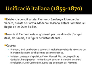Existència de vuit estats: Piemont - Sardenya, Llombardia,
Vèneto, ducats de Parma, Mòdena i Toscana, Estats Pontificis i el
Regne de les Dues Sicilias.

Només el Piemont estava governat per una dinastia d'origen
italià, els Savoia, a la figura de Víctor Manuel I.

Causes:
    Piemont, amb una burgesia comercial molt desenvolupada necessita un
     mercat més extens que li permeti desenvolupar-se.
    Insistent propaganda política: Víctor Manuel, Mazzini, (republicà),
     Garibaldi, heroi popular i home d'acció, contrari a Manzini, autèntic
     revolucionari, o el Comte de Cavour, cap de govern del Piemont.
 