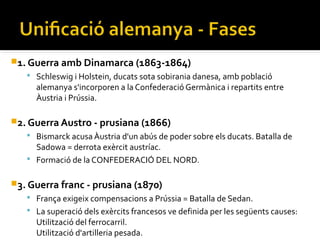 1. Guerra amb Dinamarca (1863-1864)
    Schleswig i Holstein, ducats sota sobirania danesa, amb població
     alemanya s'incorporen a la Confederació Germànica i repartits entre
     Àustria i Prússia.

2. Guerra Austro - prusiana (1866)
    Bismarck acusa Àustria d'un abús de poder sobre els ducats. Batalla de
     Sadowa = derrota exèrcit austríac.
    Formació de la CONFEDERACIÓ DEL NORD.


3. Guerra franc - prusiana (1870)
                    ​
    França exigeix compensacions a Prússia = Batalla de Sedan.
    La superació dels exèrcits francesos ve definida per les següents causes:
     Utilització del ferrocarril.
     Utilització d'artilleria pesada.
 