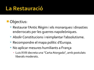  Objectius:
  Restaurar l'Antic Règim i els monarques i dinasties
   enderrocats per les guerres napoleòniques.
  Abolir Constitucions i reimplantar l'absolutisme.
  Recompondre el mapa polític d'Europa.
  No aplicar mesures humiliants a França
   ▪ Luis XVIII decreta una "Carta Atorgada", amb postulats
     liberals moderats.
 