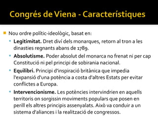    Nou ordre polític-ideològic, basat en:
                                                                ​
     Legitimitat. Dret diví dels monarques, retorn al tron a les
      dinasties regnants abans de 1789.
     Absolutisme. Poder absolut del monarca no frenat ni per cap
      Constitució ni pel principi de sobirania nacional.
     Equilibri. Principi d'inspiració britànica que impedia
      l'expansió d'una potència a costa d'altres Estats per evitar
      conflictes a Europa.
     Intervencionisme. Les potències intervindrien en aquells
      territoris on sorgissin moviments populars que posen en
      perill els altres principis assenyalats. Això va conduir a un
      sistema d'aliances i la realització de congressos.
 