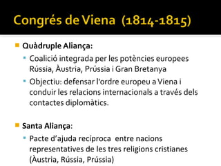    Quàdruple Aliança:
     Coalició integrada per les potències europees
      Rússia, Àustria, Prússia i Gran Bretanya
     Objectiu: defensar l'ordre europeu a Viena i
      conduir les relacions internacionals a través dels
      contactes diplomàtics.

   Santa Aliança:
     Pacte d’ajuda recíproca entre nacions
      representatives de les tres religions cristianes
      (Àustria, Rússia, Prússia)
 