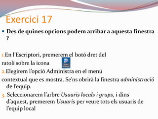 Exercici 17
 Des de quines opcions podem arribar a aquesta finestra
?
1.En l’Escriptori, premerem el botó dret del
ratolí sobre la icona
2.Elegirem l’opció Administra en el menú
contextual que es mostra. Se’ns obrirà la finestra administració
de l’equip.
3. Seleccionarem l’arbre Usuaris locals i grups, i dins
d’aquest, premerem Usuaris per veure tots els usuaris de
l’equip local
 
