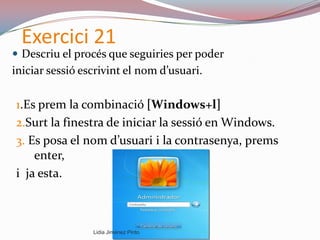 Exercici 21
 Descriu el procés que seguiries per poder
iniciar sessió escrivint el nom d’usuari.
1.Es prem la combinació [Windows+l]
2.Surt la finestra de iniciar la sessió en Windows.
3. Es posa el nom d’usuari i la contrasenya, prems
enter,
i ja esta.
Lidia Jiménez Pinto
 