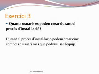 Exercici 3
 Quants usuaris es poden crear durant el
procés d’instal·lació?
Durant el procés d’instal·lació podem crear cinc
comptes d’usuari més que podràs usar l’equip.
Lidia Jiménez Pinto
 