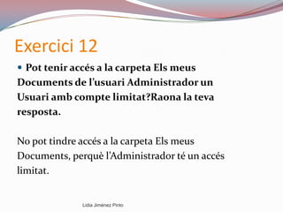 Exercici 12
 Pot tenir accés a la carpeta Els meus
Documents de l’usuari Administrador un
Usuari amb compte limitat?Raona la teva
resposta.
No pot tindre accés a la carpeta Els meus
Documents, perquè l’Administrador té un accés
limitat.
Lidia Jiménez Pinto
 